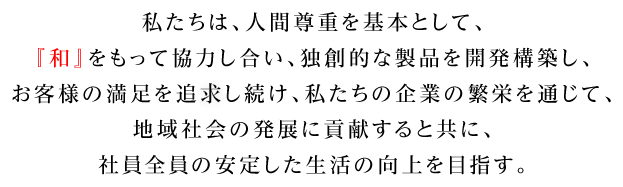 私たちは、人間尊重を基本として、「和」をもって協力し合い、独創的な製品を開発構築し、お客様の満足を追求し続け、私たちの起業の繁栄を通じて、地域社会の発展に貢献すると共に、社員全員の安定した生活の向上を目指す。