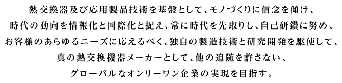 熱交換器及び応用製品技術を基盤として、モノづくりに信念を傾け、時代の動向を情報化と国際化と捉え、常に時代を先取りし、自己研鑽に努め、お客様のあらゆるニーズに応えるべく、独自の製造技術と研究開発を駆使して、真の熱交換器メーカーとして、他の追随を許さない、グローバルなオンりーワン企業の実現を目指す。