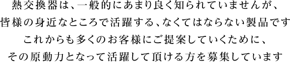 熱交換器は、一般的にあまり良く知られていませんが、皆様の身近なところで活躍するなくてはならない製品です。これからも多くのお客様にご提案していくために、その原動力となって活躍して頂ける方を募集しています