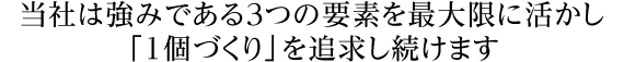 当社は強みである3つの要素を最大限に活かし「1個づくり」を追求し続けます