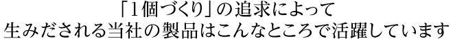 「1個づくり」の追求によって生みだされる当社の製品はこんなところで活躍しています