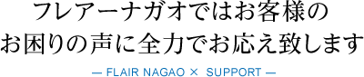 フレアーナガオではお客様のお困りの声に全力でお応え致します